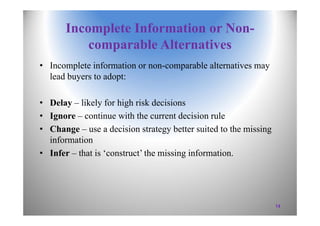 Incomplete Information or Non-
comparable Alternatives
• Incomplete information or non-comparable alternatives may
lead buyers to adopt:
• Delay – likely for high risk decisions
• Ignore – continue with the current decision rule
• Change – use a decision strategy better suited to the missing
information
• Infer – that is ‘construct’ the missing information.
14
 