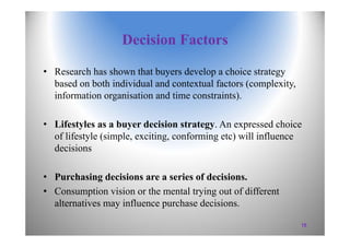 Decision Factors
• Research has shown that buyers develop a choice strategy
based on both individual and contextual factors (complexity,
information organisation and time constraints).
• Lifestyles as a buyer decision strategy. An expressed choice
of lifestyle (simple, exciting, conforming etc) will influence
decisions
• Purchasing decisions are a series of decisions.
• Consumption vision or the mental trying out of different
alternatives may influence purchase decisions.
15
 