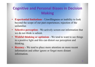 Cognitive and Personal Biases in Decision 
Making
• Experiential limitations - Unwillingness or inability to look
beyond the scope of our past experiences; rejection of the
unfamiliar.
• Selective perception - We actively screen-out information that
we do not think is salient.
• Wishful thinking or optimism - We tend to want to see things
in a positive light and this can distort our perception and
thinking.
• Recency - We tend to place more attention on more recent
information and either ignore or forget more distant
information.
17
 