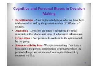 Cognitive and Personal Biases in Decision 
Making
• Repetition bias - A willingness to believe what we have been
told most often and by the greatest number of different of
sources.
• Anchoring - Decisions are unduly influenced by initial
information that shapes our view of subsequent information.
• Group think - Peer pressure to conform to the opinions held
by the group.
• Source credibility bias - We reject something if we have a
bias against the person, organisation, or group to which the
person belongs: We are inclined to accept a statement by
someone we like.
18
 