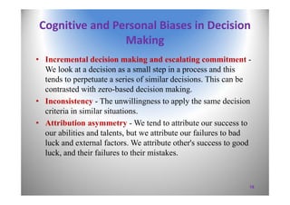 Cognitive and Personal Biases in Decision 
Making
• Incremental decision making and escalating commitment -
We look at a decision as a small step in a process and this
tends to perpetuate a series of similar decisions. This can be
contrasted with zero-based decision making.
• Inconsistency - The unwillingness to apply the same decision
criteria in similar situations.
• Attribution asymmetry - We tend to attribute our success to
our abilities and talents, but we attribute our failures to bad
luck and external factors. We attribute other's success to good
luck, and their failures to their mistakes.
19
 