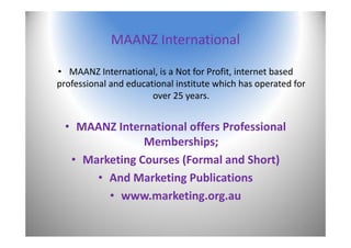 MAANZ International
• MAANZ International, is a Not for Profit, internet based 
professional and educational institute which has operated for 
over 25 years.
• MAANZ International offers Professional 
Memberships;
• Marketing Courses (Formal and Short)
• And Marketing Publications
• www.marketing.org.au 
2
 