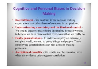 Cognitive and Personal Biases in Decision 
Making
• Role fulfilment - We conform to the decision making
expectations that others have of someone in our position.
• Underestimating uncertainty and the illusion of control -
We tend to underestimate future uncertainty because we tend
to believe we have more control over events than we really do.
• Faulty generalisations - In order to simplify an extremely
complex world, we tend to group things and people. These
simplifying generalisations can bias decision making
processes.
• Ascription of causality - We tend to ascribe causation even
when the evidence only suggests correlation.
20
 