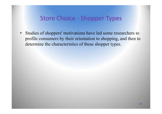 Store Choice ‐ Shopper Types
• Studies of shoppers' motivations have led some researchers to
profile consumers by their orientation to shopping, and then to
determine the characteristics of these shopper types.
21
 