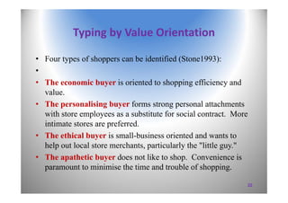 Typing by Value Orientation
• Four types of shoppers can be identified (Stone1993):
•
• The economic buyer is oriented to shopping efficiency and
value.
• The personalising buyer forms strong personal attachments
with store employees as a substitute for social contract. More
intimate stores are preferred.
• The ethical buyer is small-business oriented and wants to
help out local store merchants, particularly the "little guy."
• The apathetic buyer does not like to shop. Convenience is
paramount to minimise the time and trouble of shopping.
22
 