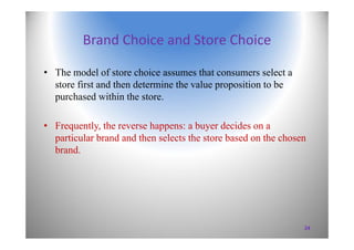 Brand Choice and Store Choice
• The model of store choice assumes that consumers select a
store first and then determine the value proposition to be
purchased within the store.
• Frequently, the reverse happens: a buyer decides on a
particular brand and then selects the store based on the chosen
brand.
24
 