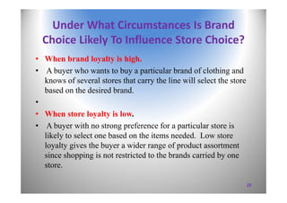 Under What Circumstances Is Brand 
Choice Likely To Influence Store Choice?
• When brand loyalty is high.
• A buyer who wants to buy a particular brand of clothing and
knows of several stores that carry the line will select the store
based on the desired brand.
•
• When store loyalty is low.
• A buyer with no strong preference for a particular store is
likely to select one based on the items needed. Low store
loyalty gives the buyer a wider range of product assortment
since shopping is not restricted to the brands carried by one
store.
25
 