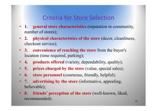 Criteria for Store Selection
• 1. general store characteristics (reputation in community,
number of stores);
• 2. physical characteristics of the store (decor, cleanliness,
checkout service);
• 3. convenience of reaching the store from the buyer's
location (time required, parking);
• 4. products offered (variety, dependability, quality);
• 5. prices charged by the store (value, special sales);
• 6. store personnel (courteous, friendly, helpful);
• 7. advertising by the store (informative, appealing,
believable);
• 8. friends' perception of the store (well-known, liked,
recommended). 28
 