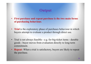 Output
• First purchase and repeat purchase is the two main forms
of purchasing behaviour.
• Trial is the exploratory phase of purchases behaviour in which
buyers attempt to evaluate a product through direct use.
• Trial is not always feasible - e.g. for big-ticket items - durable
goods - buyer moves from evaluation directly to long-term
commitment.
• Repeat -When a trial is satisfactory, buyers are likely to repeat
the purchase.
29
 