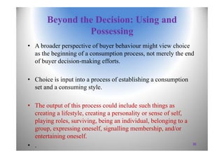 Beyond the Decision: Using and
Possessing
• A broader perspective of buyer behaviour might view choice
as the beginning of a consumption process, not merely the end
of buyer decision-making efforts.
• Choice is input into a process of establishing a consumption
set and a consuming style.
• The output of this process could include such things as
creating a lifestyle, creating a personality or sense of self,
playing roles, surviving, being an individual, belonging to a
group, expressing oneself, signalling membership, and/or
entertaining oneself.
• . 30
 