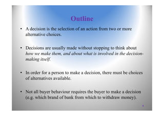 Outline
• A decision is the selection of an action from two or more
alternative choices.
• Decisions are usually made without stopping to think about
how we make them, and about what is involved in the decision-
making itself.
• In order for a person to make a decision, there must be choices
of alternatives available.
• Not all buyer behaviour requires the buyer to make a decision
(e.g. which brand of bank from which to withdraw money).
4
 