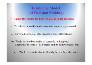 Economic Model
(of Decision Making)
• Under this model, the buyer makes rational decisions.
• To behave rationally in the economic sense, a buyer would:
a) Have to be aware of all available product alternatives;
b) Would have to be capable of correctly ranking each
alternative in terms of its benefits and its disadvantages; and
• c) Would have to be able to identify the one best alternative.
5
 