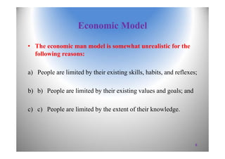 Economic Model
• The economic man model is somewhat unrealistic for the
following reasons:
a) People are limited by their existing skills, habits, and reflexes;
b) b) People are limited by their existing values and goals; and
c) c) People are limited by the extent of their knowledge.
6
 