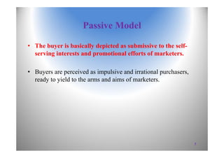 Passive Model
• The buyer is basically depicted as submissive to the self-
serving interests and promotional efforts of marketers.
• Buyers are perceived as impulsive and irrational purchasers,
ready to yield to the arms and aims of marketers.
7
 