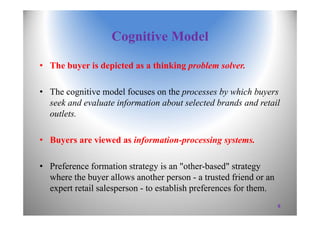 Cognitive Model
• The buyer is depicted as a thinking problem solver.
• The cognitive model focuses on the processes by which buyers
seek and evaluate information about selected brands and retail
outlets.
• Buyers are viewed as information-processing systems.
• Preference formation strategy is an "other-based" strategy
where the buyer allows another person - a trusted friend or an
expert retail salesperson - to establish preferences for them.
8
 