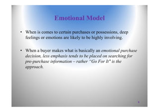 Emotional Model
• When is comes to certain purchases or possessions, deep
feelings or emotions are likely to be highly involving.
• When a buyer makes what is basically an emotional purchase
decision, less emphasis tends to be placed on searching for
pre-purchase information – rather “Go For It" is the
approach.
9
 
