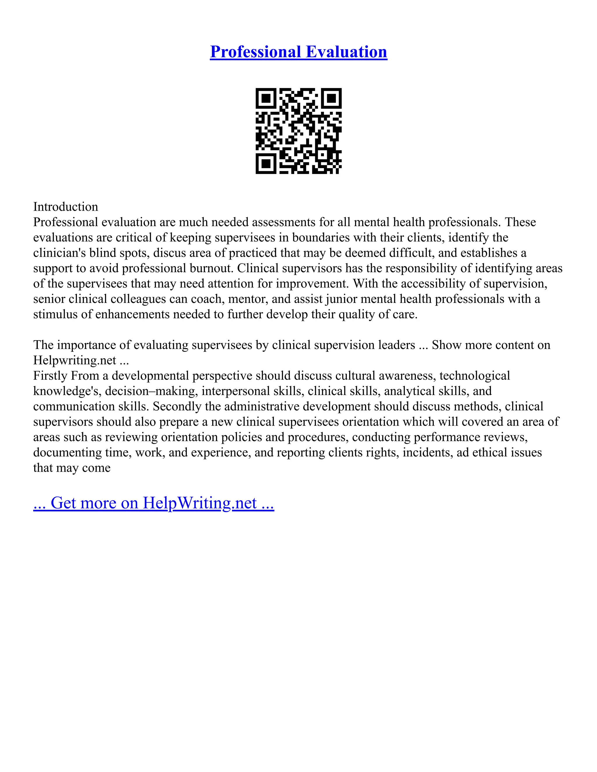 Professional Evaluation
Introduction
Professional evaluation are much needed assessments for all mental health professionals. These
evaluations are critical of keeping supervisees in boundaries with their clients, identify the
clinician's blind spots, discus area of practiced that may be deemed difficult, and establishes a
support to avoid professional burnout. Clinical supervisors has the responsibility of identifying areas
of the supervisees that may need attention for improvement. With the accessibility of supervision,
senior clinical colleagues can coach, mentor, and assist junior mental health professionals with a
stimulus of enhancements needed to further develop their quality of care.
The importance of evaluating supervisees by clinical supervision leaders ... Show more content on
Helpwriting.net ...
Firstly From a developmental perspective should discuss cultural awareness, technological
knowledge's, decision–making, interpersonal skills, clinical skills, analytical skills, and
communication skills. Secondly the administrative development should discuss methods, clinical
supervisors should also prepare a new clinical supervisees orientation which will covered an area of
areas such as reviewing orientation policies and procedures, conducting performance reviews,
documenting time, work, and experience, and reporting clients rights, incidents, ad ethical issues
that may come
... Get more on HelpWriting.net ...
 