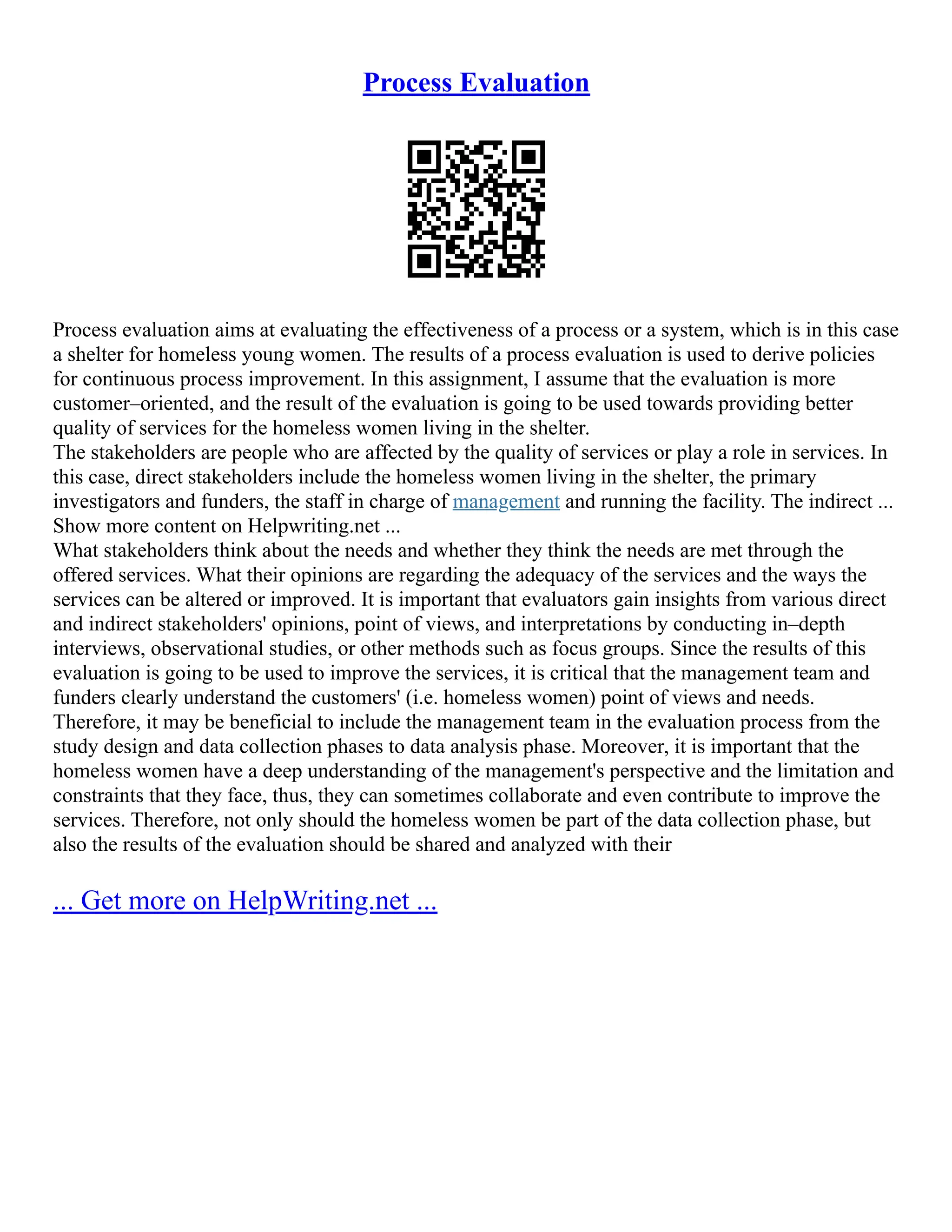 Process Evaluation
Process evaluation aims at evaluating the effectiveness of a process or a system, which is in this case
a shelter for homeless young women. The results of a process evaluation is used to derive policies
for continuous process improvement. In this assignment, I assume that the evaluation is more
customer–oriented, and the result of the evaluation is going to be used towards providing better
quality of services for the homeless women living in the shelter.
The stakeholders are people who are affected by the quality of services or play a role in services. In
this case, direct stakeholders include the homeless women living in the shelter, the primary
investigators and funders, the staff in charge of management and running the facility. The indirect ...
Show more content on Helpwriting.net ...
What stakeholders think about the needs and whether they think the needs are met through the
offered services. What their opinions are regarding the adequacy of the services and the ways the
services can be altered or improved. It is important that evaluators gain insights from various direct
and indirect stakeholders' opinions, point of views, and interpretations by conducting in–depth
interviews, observational studies, or other methods such as focus groups. Since the results of this
evaluation is going to be used to improve the services, it is critical that the management team and
funders clearly understand the customers' (i.e. homeless women) point of views and needs.
Therefore, it may be beneficial to include the management team in the evaluation process from the
study design and data collection phases to data analysis phase. Moreover, it is important that the
homeless women have a deep understanding of the management's perspective and the limitation and
constraints that they face, thus, they can sometimes collaborate and even contribute to improve the
services. Therefore, not only should the homeless women be part of the data collection phase, but
also the results of the evaluation should be shared and analyzed with their
... Get more on HelpWriting.net ...
 