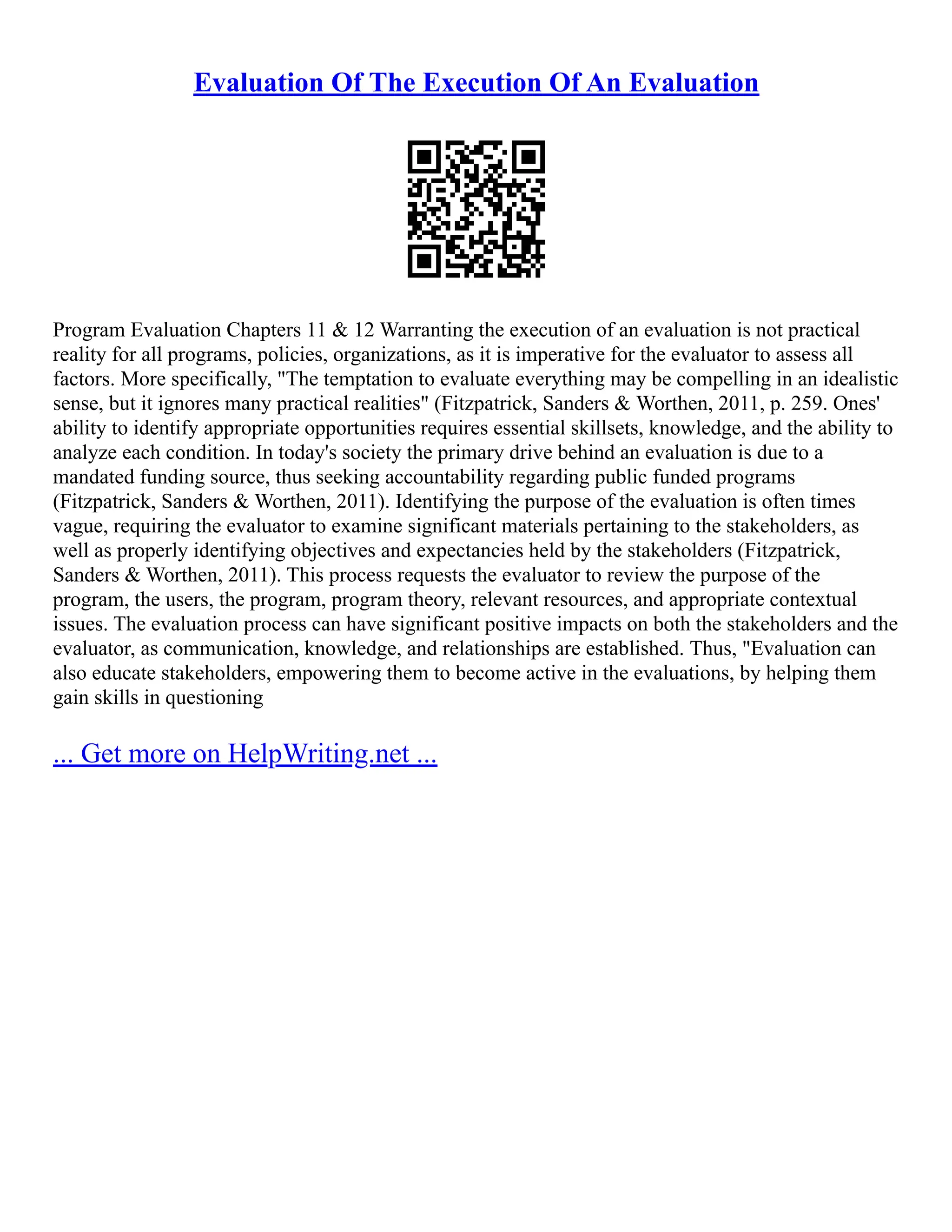 Evaluation Of The Execution Of An Evaluation
Program Evaluation Chapters 11 & 12 Warranting the execution of an evaluation is not practical
reality for all programs, policies, organizations, as it is imperative for the evaluator to assess all
factors. More specifically, "The temptation to evaluate everything may be compelling in an idealistic
sense, but it ignores many practical realities" (Fitzpatrick, Sanders & Worthen, 2011, p. 259. Ones'
ability to identify appropriate opportunities requires essential skillsets, knowledge, and the ability to
analyze each condition. In today's society the primary drive behind an evaluation is due to a
mandated funding source, thus seeking accountability regarding public funded programs
(Fitzpatrick, Sanders & Worthen, 2011). Identifying the purpose of the evaluation is often times
vague, requiring the evaluator to examine significant materials pertaining to the stakeholders, as
well as properly identifying objectives and expectancies held by the stakeholders (Fitzpatrick,
Sanders & Worthen, 2011). This process requests the evaluator to review the purpose of the
program, the users, the program, program theory, relevant resources, and appropriate contextual
issues. The evaluation process can have significant positive impacts on both the stakeholders and the
evaluator, as communication, knowledge, and relationships are established. Thus, "Evaluation can
also educate stakeholders, empowering them to become active in the evaluations, by helping them
gain skills in questioning
... Get more on HelpWriting.net ...
 