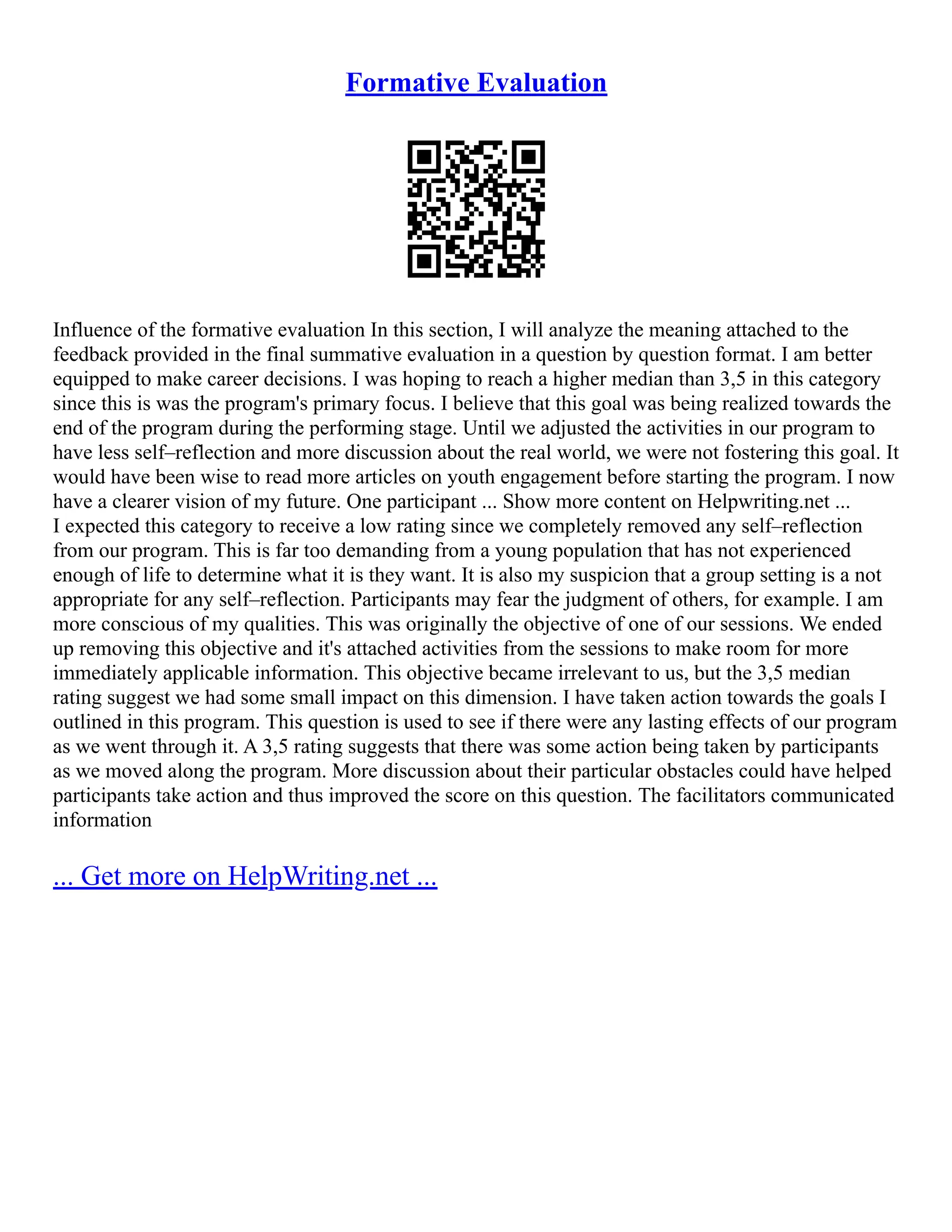 Formative Evaluation
Influence of the formative evaluation In this section, I will analyze the meaning attached to the
feedback provided in the final summative evaluation in a question by question format. I am better
equipped to make career decisions. I was hoping to reach a higher median than 3,5 in this category
since this is was the program's primary focus. I believe that this goal was being realized towards the
end of the program during the performing stage. Until we adjusted the activities in our program to
have less self–reflection and more discussion about the real world, we were not fostering this goal. It
would have been wise to read more articles on youth engagement before starting the program. I now
have a clearer vision of my future. One participant ... Show more content on Helpwriting.net ...
I expected this category to receive a low rating since we completely removed any self–reflection
from our program. This is far too demanding from a young population that has not experienced
enough of life to determine what it is they want. It is also my suspicion that a group setting is a not
appropriate for any self–reflection. Participants may fear the judgment of others, for example. I am
more conscious of my qualities. This was originally the objective of one of our sessions. We ended
up removing this objective and it's attached activities from the sessions to make room for more
immediately applicable information. This objective became irrelevant to us, but the 3,5 median
rating suggest we had some small impact on this dimension. I have taken action towards the goals I
outlined in this program. This question is used to see if there were any lasting effects of our program
as we went through it. A 3,5 rating suggests that there was some action being taken by participants
as we moved along the program. More discussion about their particular obstacles could have helped
participants take action and thus improved the score on this question. The facilitators communicated
information
... Get more on HelpWriting.net ...
 