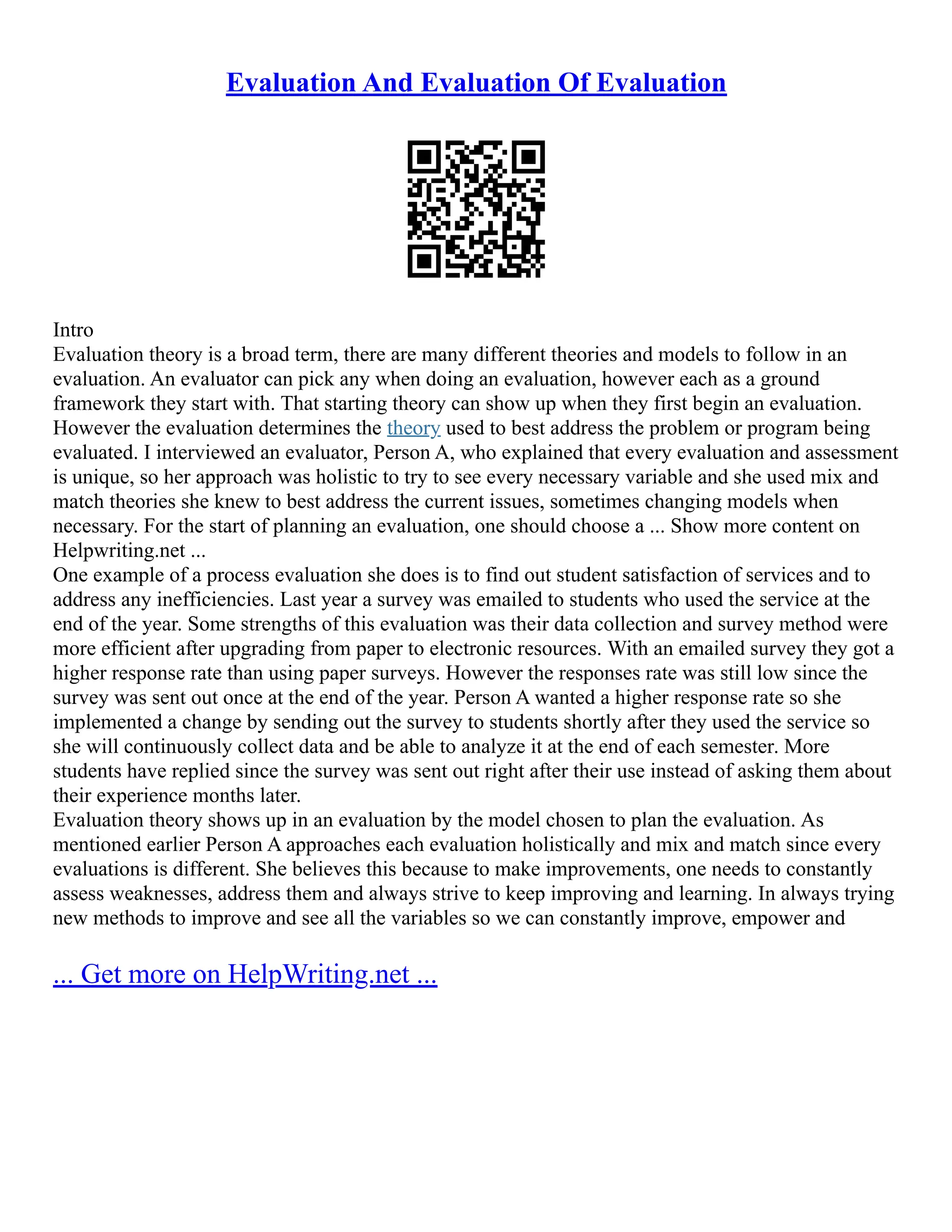 Evaluation And Evaluation Of Evaluation
Intro
Evaluation theory is a broad term, there are many different theories and models to follow in an
evaluation. An evaluator can pick any when doing an evaluation, however each as a ground
framework they start with. That starting theory can show up when they first begin an evaluation.
However the evaluation determines the theory used to best address the problem or program being
evaluated. I interviewed an evaluator, Person A, who explained that every evaluation and assessment
is unique, so her approach was holistic to try to see every necessary variable and she used mix and
match theories she knew to best address the current issues, sometimes changing models when
necessary. For the start of planning an evaluation, one should choose a ... Show more content on
Helpwriting.net ...
One example of a process evaluation she does is to find out student satisfaction of services and to
address any inefficiencies. Last year a survey was emailed to students who used the service at the
end of the year. Some strengths of this evaluation was their data collection and survey method were
more efficient after upgrading from paper to electronic resources. With an emailed survey they got a
higher response rate than using paper surveys. However the responses rate was still low since the
survey was sent out once at the end of the year. Person A wanted a higher response rate so she
implemented a change by sending out the survey to students shortly after they used the service so
she will continuously collect data and be able to analyze it at the end of each semester. More
students have replied since the survey was sent out right after their use instead of asking them about
their experience months later.
Evaluation theory shows up in an evaluation by the model chosen to plan the evaluation. As
mentioned earlier Person A approaches each evaluation holistically and mix and match since every
evaluations is different. She believes this because to make improvements, one needs to constantly
assess weaknesses, address them and always strive to keep improving and learning. In always trying
new methods to improve and see all the variables so we can constantly improve, empower and
... Get more on HelpWriting.net ...
 