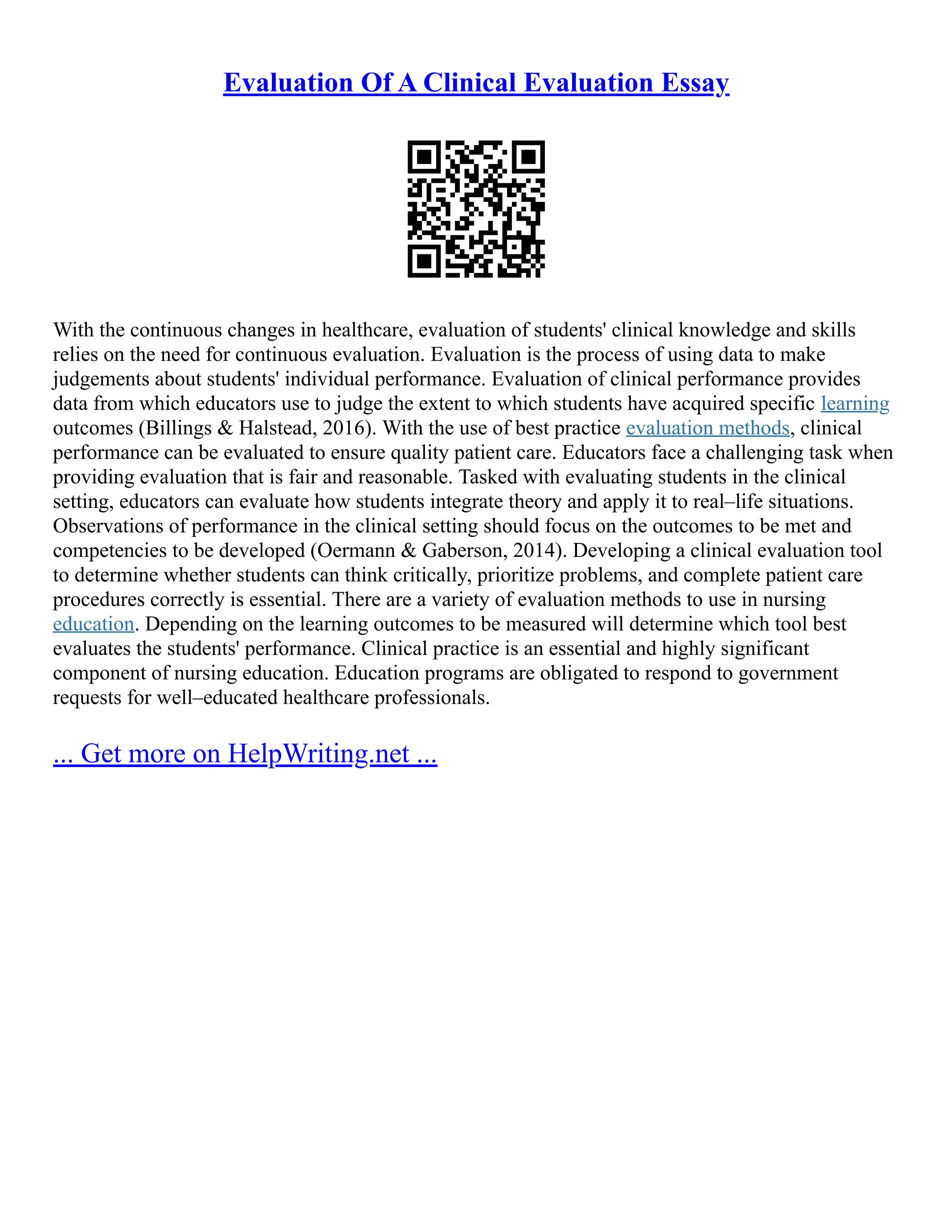 Evaluation Of A Clinical Evaluation Essay
With the continuous changes in healthcare, evaluation of students' clinical knowledge and skills
relies on the need for continuous evaluation. Evaluation is the process of using data to make
judgements about students' individual performance. Evaluation of clinical performance provides
data from which educators use to judge the extent to which students have acquired specific learning
outcomes (Billings & Halstead, 2016). With the use of best practice evaluation methods, clinical
performance can be evaluated to ensure quality patient care. Educators face a challenging task when
providing evaluation that is fair and reasonable. Tasked with evaluating students in the clinical
setting, educators can evaluate how students integrate theory and apply it to real–life situations.
Observations of performance in the clinical setting should focus on the outcomes to be met and
competencies to be developed (Oermann & Gaberson, 2014). Developing a clinical evaluation tool
to determine whether students can think critically, prioritize problems, and complete patient care
procedures correctly is essential. There are a variety of evaluation methods to use in nursing
education. Depending on the learning outcomes to be measured will determine which tool best
evaluates the students' performance. Clinical practice is an essential and highly significant
component of nursing education. Education programs are obligated to respond to government
requests for well–educated healthcare professionals.
... Get more on HelpWriting.net ...
 