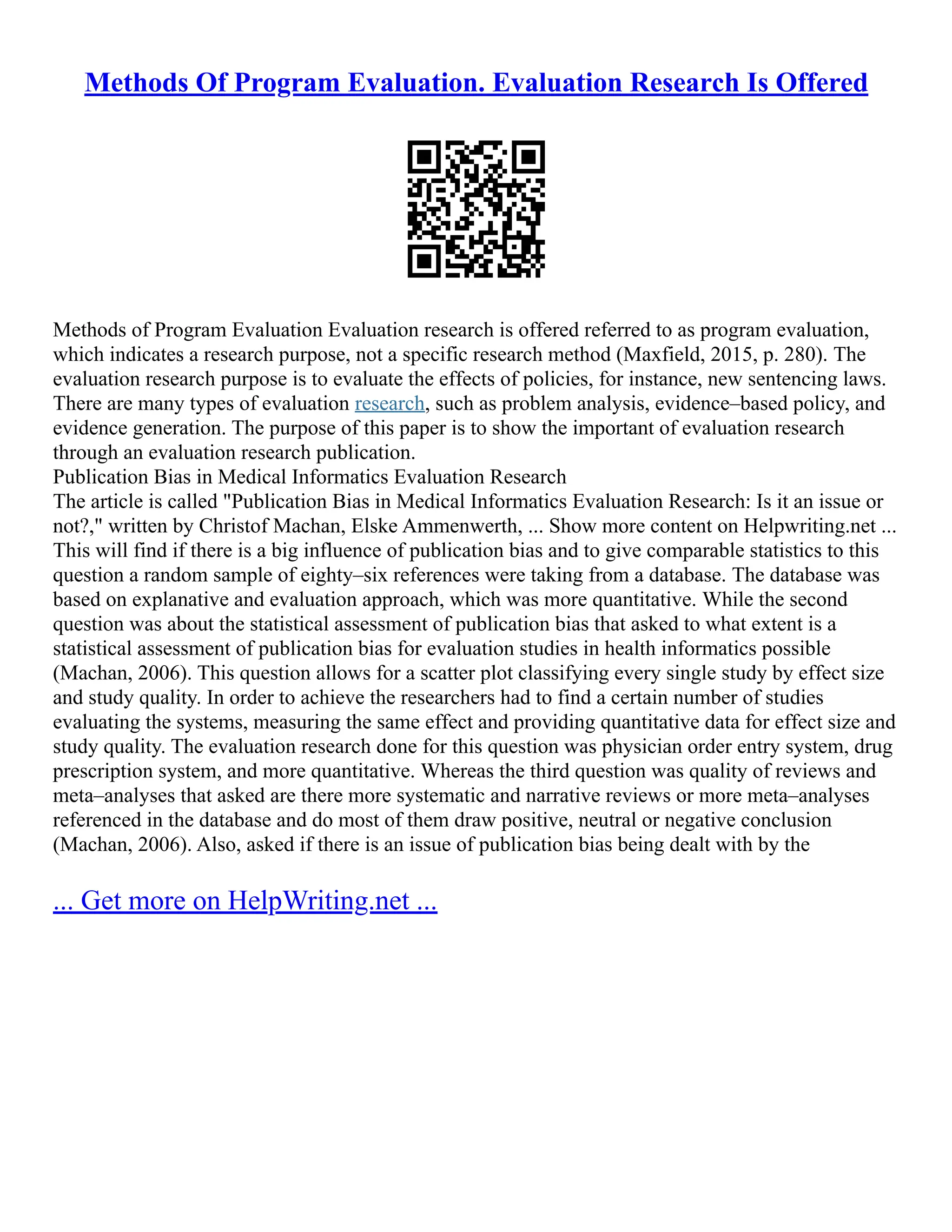Methods Of Program Evaluation. Evaluation Research Is Offered
Methods of Program Evaluation Evaluation research is offered referred to as program evaluation,
which indicates a research purpose, not a specific research method (Maxfield, 2015, p. 280). The
evaluation research purpose is to evaluate the effects of policies, for instance, new sentencing laws.
There are many types of evaluation research, such as problem analysis, evidence–based policy, and
evidence generation. The purpose of this paper is to show the important of evaluation research
through an evaluation research publication.
Publication Bias in Medical Informatics Evaluation Research
The article is called "Publication Bias in Medical Informatics Evaluation Research: Is it an issue or
not?," written by Christof Machan, Elske Ammenwerth, ... Show more content on Helpwriting.net ...
This will find if there is a big influence of publication bias and to give comparable statistics to this
question a random sample of eighty–six references were taking from a database. The database was
based on explanative and evaluation approach, which was more quantitative. While the second
question was about the statistical assessment of publication bias that asked to what extent is a
statistical assessment of publication bias for evaluation studies in health informatics possible
(Machan, 2006). This question allows for a scatter plot classifying every single study by effect size
and study quality. In order to achieve the researchers had to find a certain number of studies
evaluating the systems, measuring the same effect and providing quantitative data for effect size and
study quality. The evaluation research done for this question was physician order entry system, drug
prescription system, and more quantitative. Whereas the third question was quality of reviews and
meta–analyses that asked are there more systematic and narrative reviews or more meta–analyses
referenced in the database and do most of them draw positive, neutral or negative conclusion
(Machan, 2006). Also, asked if there is an issue of publication bias being dealt with by the
... Get more on HelpWriting.net ...
 