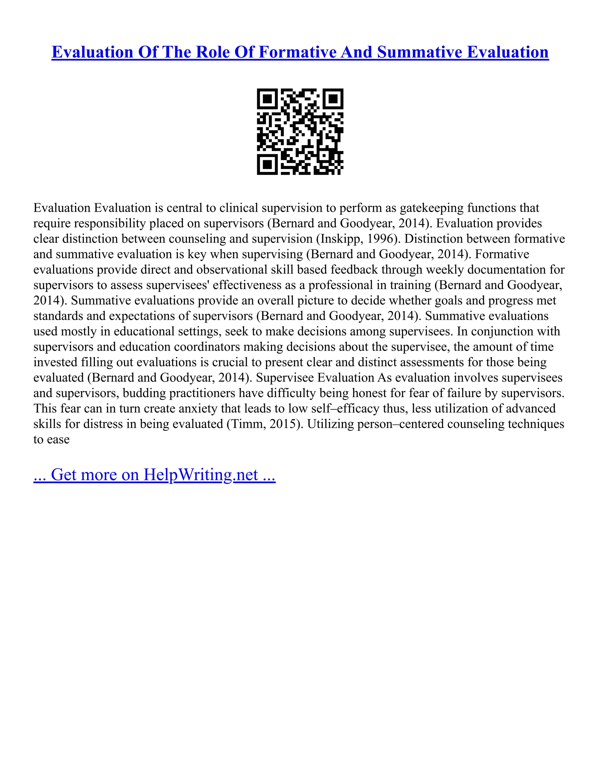 Evaluation Of The Role Of Formative And Summative Evaluation
Evaluation Evaluation is central to clinical supervision to perform as gatekeeping functions that
require responsibility placed on supervisors (Bernard and Goodyear, 2014). Evaluation provides
clear distinction between counseling and supervision (Inskipp, 1996). Distinction between formative
and summative evaluation is key when supervising (Bernard and Goodyear, 2014). Formative
evaluations provide direct and observational skill based feedback through weekly documentation for
supervisors to assess supervisees' effectiveness as a professional in training (Bernard and Goodyear,
2014). Summative evaluations provide an overall picture to decide whether goals and progress met
standards and expectations of supervisors (Bernard and Goodyear, 2014). Summative evaluations
used mostly in educational settings, seek to make decisions among supervisees. In conjunction with
supervisors and education coordinators making decisions about the supervisee, the amount of time
invested filling out evaluations is crucial to present clear and distinct assessments for those being
evaluated (Bernard and Goodyear, 2014). Supervisee Evaluation As evaluation involves supervisees
and supervisors, budding practitioners have difficulty being honest for fear of failure by supervisors.
This fear can in turn create anxiety that leads to low self–efficacy thus, less utilization of advanced
skills for distress in being evaluated (Timm, 2015). Utilizing person–centered counseling techniques
to ease
... Get more on HelpWriting.net ...
 