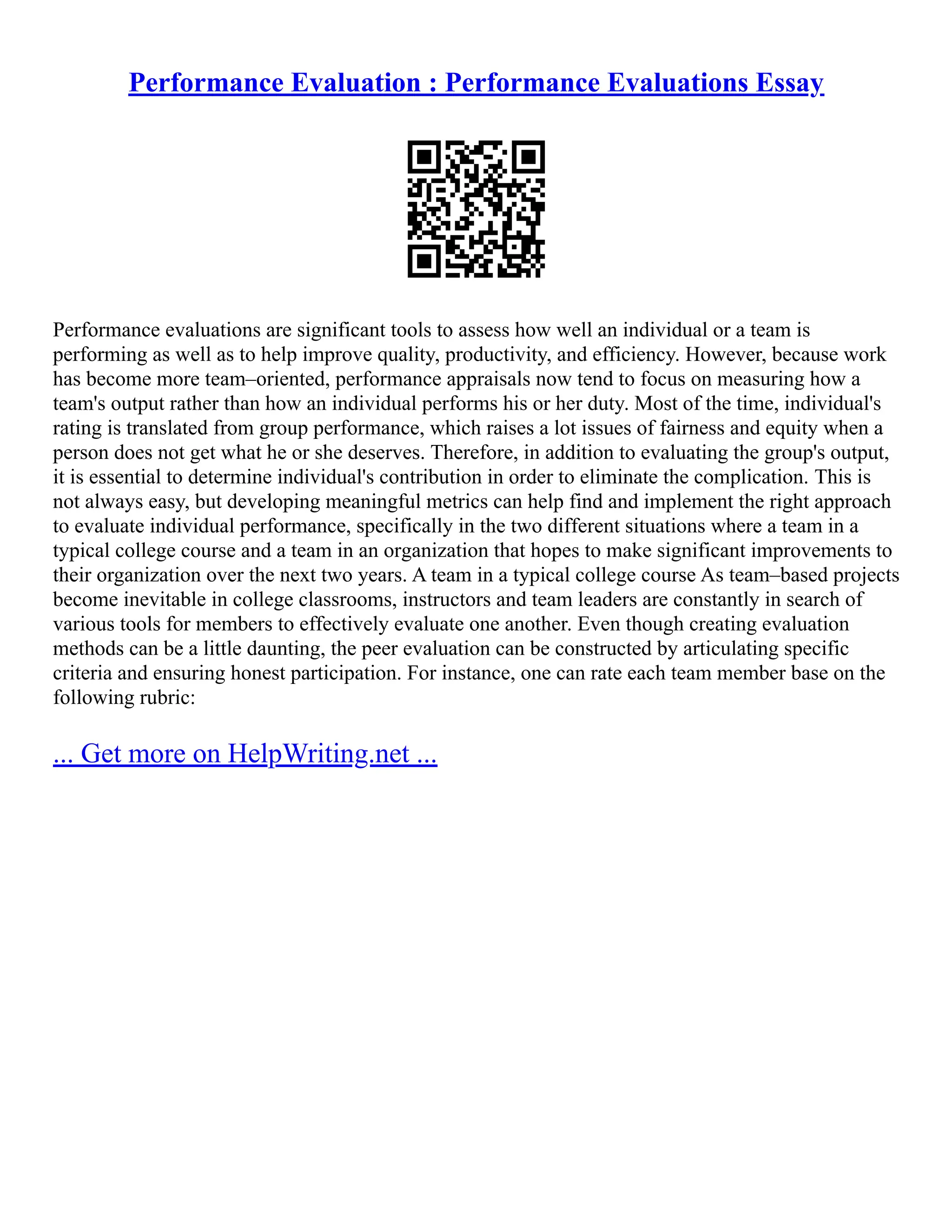 Performance Evaluation : Performance Evaluations Essay
Performance evaluations are significant tools to assess how well an individual or a team is
performing as well as to help improve quality, productivity, and efficiency. However, because work
has become more team–oriented, performance appraisals now tend to focus on measuring how a
team's output rather than how an individual performs his or her duty. Most of the time, individual's
rating is translated from group performance, which raises a lot issues of fairness and equity when a
person does not get what he or she deserves. Therefore, in addition to evaluating the group's output,
it is essential to determine individual's contribution in order to eliminate the complication. This is
not always easy, but developing meaningful metrics can help find and implement the right approach
to evaluate individual performance, specifically in the two different situations where a team in a
typical college course and a team in an organization that hopes to make significant improvements to
their organization over the next two years. A team in a typical college course As team–based projects
become inevitable in college classrooms, instructors and team leaders are constantly in search of
various tools for members to effectively evaluate one another. Even though creating evaluation
methods can be a little daunting, the peer evaluation can be constructed by articulating specific
criteria and ensuring honest participation. For instance, one can rate each team member base on the
following rubric:
... Get more on HelpWriting.net ...
 