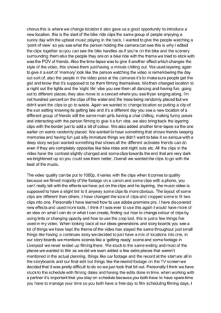 chorus this is where we change location it also gave us a good opportunity to introduce a
new location, this is the start of the bike ride clips the same group of people enjoying a
sunny day with the upbeat music playing In the back, I wanted to give the people watching a
‘point of view’ so you see what the person holding the camera can see this is why I edited
the clips together so you can see the bike handles as if you’re on the bike and the scenery
surrounding them also the people they are on a bike ride with the theme we tried to stick with
was the POV of friends. Also the time-lapse was to give it another effect which changes the
style of the video, this shows them just having a minute chilling out. We used layering again
to give it a sort of ‘memory’ look like the person watching the video is remembering the day
out sort of, also the people in the video pose at the cameras it’s to make sure people get the
gist and know that it’s supposed to be them filming themselves. We then changed location to
a night out the lights and the ‘night life’ vibe you see them all dancing and having fun, going
out to different places, they also move to a concert where you see Ryan singing along, I’m
not hundred percent on the clips of the water and the trees being randomly placed but we
didn’t want the clips to go to waste. Again we wanted to change location so putting a clip of
the sun setting knowing its getting late and it’s a different day you see a new location of a
different group of friends still the same main girls having a chat chilling, making funny poses
and interacting with the person filming to give it a fun vibe, we also bring back the layering
clips with the border just to add a bit of colour. We also added another time-lapse so the one
earlier on wants randomly placed. We wanted to have something that shows friends keeping
memories and having fun just silly immature things we didn’t want to take it so serious with a
deep story we just wanted something that shows all the different activates friends can do
even if they are completely opposites like bike rides and night outs etc. All the clips in the
video have the contrast slightly changed and some clips towards the end that are very dark
we brightened up so you could see them better, Overall we wanted the clips to go with the
beat of the music.
The video quality can be put to 1080p, it varies with the clips when it comes to quality
because we filmed majority of the footage on a canon and some clips with a phone, you
can’t really tell with the effects we have put on the clips and he layering, the music video is
supposed to have a slight tint to it anyway some clips its more obvious. The layout of some
clips are different than others, I have changed the size of clips and cropped some to fit two
clips into one. Personally I have learned how to use adobe premiere pro, I have discovered
new effects and used more tools, I think if I was ever to use this again I would have more of
an idea on what I can do or what I can create, finding out how to change colour of clips by
using tints or changing opacity and how to use the crop tool, this is just a few things I’ve
used in my video. When looking back at our ideas generations and story boards you see a
lot of things we have kept the theme of the video has stayed the same throughout just small
things like having a continues story we decided to just have a mix of locations into one, in
our story boards we mentions scenes like a ‘getting ready’ scene and some footage in
Liverpool we never ended up filming there. We stuck to the same ending and most of the
places we wanted to film as we did we even added a few extra places that weren’t
mentioned in the actual planning, things like car footage and the record at the start are all in
the storyboards and our final edit but things like the rewind footage on the TV screen we
decided that it was pretty difficult to do so we just took that bit out. Personally I think we have
stuck to the schedule with filming dates and having the edits done in time, when working with
a partner it’s important that you stay on schedule because you both have to have spare time
you have to manage your time so you both have a free day to film scheduling filming days, I
 