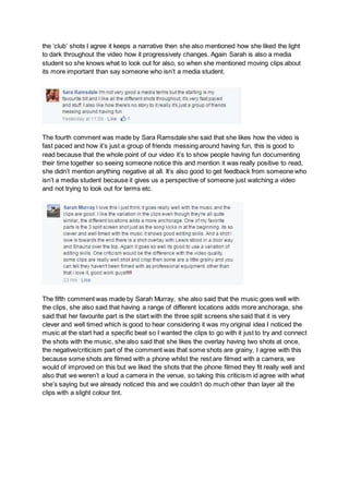 the ‘club’ shots I agree it keeps a narrative then she also mentioned how she liked the light
to dark throughout the video how it progressively changes. Again Sarah is also a media
student so she knows what to look out for also, so when she mentioned moving clips about
its more important than say someone who isn’t a media student.
The fourth comment was made by Sara Ramsdale she said that she likes how the video is
fast paced and how it’s just a group of friends messing around having fun, this is good to
read because that the whole point of our video it’s to show people having fun documenting
their time together so seeing someone notice this and mention it was really positive to read,
she didn’t mention anything negative at all. It’s also good to get feedback from someone who
isn’t a media student because it gives us a perspective of someone just watching a video
and not trying to look out for terms etc.
The fifth comment was made by Sarah Murray, she also said that the music goes well with
the clips, she also said that having a range of different locations adds more anchorage, she
said that her favourite part is the start with the three split screens she said that it is very
clever and well timed which is good to hear considering it was my original idea I noticed the
music at the start had a specific beat so I wanted the clips to go with it just to try and connect
the shots with the music, she also said that she likes the overlay having two shots at once,
the negative/criticism part of the comment was that some shots are grainy, I agree with this
because some shots are filmed with a phone whilst the rest are filmed with a camera, we
would of improved on this but we liked the shots that the phone filmed they fit really well and
also that we weren’t a loud a camera in the venue, so taking this criticism id agree with what
she’s saying but we already noticed this and we couldn’t do much other than layer all the
clips with a slight colour tint.
 