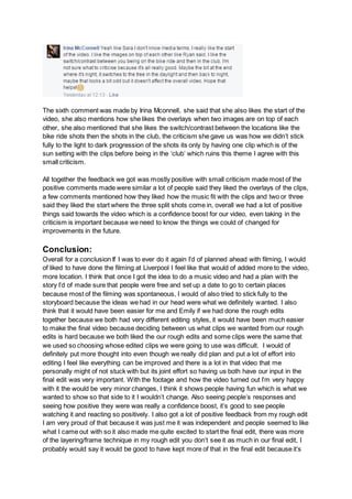 The sixth comment was made by Irina Mconnell, she said that she also likes the start of the
video, she also mentions how she likes the overlays when two images are on top of each
other, she also mentioned that she likes the switch/contrast between the locations like the
bike ride shots then the shots in the club, the criticism she gave us was how we didn’t stick
fully to the light to dark progression of the shots its only by having one clip which is of the
sun setting with the clips before being in the ‘club’ which ruins this theme I agree with this
small criticism.
All together the feedback we got was mostly positive with small criticism made most of the
positive comments made were similar a lot of people said they liked the overlays of the clips,
a few comments mentioned how they liked how the music fit with the clips and two or three
said they liked the start where the three split shots come in, overall we had a lot of positive
things said towards the video which is a confidence boost for our video, even taking in the
criticism is important because we need to know the things we could of changed for
improvements in the future.
Conclusion:
Overall for a conclusion If I was to ever do it again I’d of planned ahead with filming, I would
of liked to have done the filming at Liverpool I feel like that would of added more to the video,
more location. I think that once I got the idea to do a music video and had a plan with the
story I’d of made sure that people were free and set up a date to go to certain places
because most of the filming was spontaneous, I would of also tried to stick fully to the
storyboard because the ideas we had in our head were what we definitely wanted. I also
think that it would have been easier for me and Emily if we had done the rough edits
together because we both had very different editing styles, it would have been much easier
to make the final video because deciding between us what clips we wanted from our rough
edits is hard because we both liked the our rough edits and some clips were the same that
we used so choosing whose edited clips we were going to use was difficult. I would of
definitely put more thought into even though we really did plan and put a lot of effort into
editing I feel like everything can be improved and there is a lot in that video that me
personally might of not stuck with but its joint effort so having us both have our input in the
final edit was very important. With the footage and how the video turned out I’m very happy
with it the would be very minor changes, I think it shows people having fun which is what we
wanted to show so that side to it I wouldn’t change. Also seeing people’s responses and
seeing how positive they were was really a confidence boost, it’s good to see people
watching it and reacting so positively. I also got a lot of positive feedback from my rough edit
I am very proud of that because it was just me it was independent and people seemed to like
what I came out with so it also made me quite excited to start the final edit, there was more
of the layering/frame technique in my rough edit you don’t see it as much in our final edit, I
probably would say it would be good to have kept more of that in the final edit because it’s
 