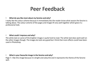 Peer Feedback
• What do you like most about my fanzine and why?
I really like the colour scheme because it immediately lets the reader know what season the fanzine is
talking about. The colour scheme of the pages and images fit very well together which gives it a
professional look.
• What could I improve and why?
The white text on some of the brighter images is quite hard to read. The white text does work well on
the other images though. The images do look very good but I think that more effects could have been
used in Photoshop.
• What is your favourite image in the fanzine and why?
Page 7. I like this image because it is bright and colourful and it represents the theme of the fanzine
well.
 
