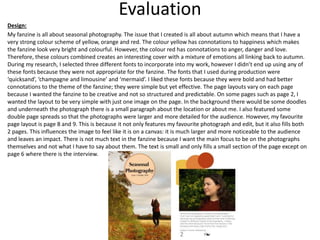 Evaluation
Design:
My fanzine is all about seasonal photography. The issue that I created is all about autumn which means that I have a
very strong colour scheme of yellow, orange and red. The colour yellow has connotations to happiness which makes
the fanzine look very bright and colourful. However, the colour red has connotations to anger, danger and love.
Therefore, these colours combined creates an interesting cover with a mixture of emotions all linking back to autumn.
During my research, I selected three different fonts to incorporate into my work, however I didn’t end up using any of
these fonts because they were not appropriate for the fanzine. The fonts that I used during production were
‘quicksand’, ‘champagne and limousine’ and ‘mermaid’. I liked these fonts because they were bold and had better
connotations to the theme of the fanzine; they were simple but yet effective. The page layouts vary on each page
because I wanted the fanzine to be creative and not so structured and predictable. On some pages such as page 2, I
wanted the layout to be very simple with just one image on the page. In the background there would be some doodles
and underneath the photograph there is a small paragraph about the location or about me. I also featured some
double page spreads so that the photographs were larger and more detailed for the audience. However, my favourite
page layout is page 8 and 9. This is because it not only features my favourite photograph and edit, but it also fills both
2 pages. This influences the image to feel like it is on a canvas: it is much larger and more noticeable to the audience
and leaves an impact. There is not much text in the fanzine because I want the main focus to be on the photographs
themselves and not what I have to say about them. The text is small and only fills a small section of the page except on
page 6 where there is the interview.
 