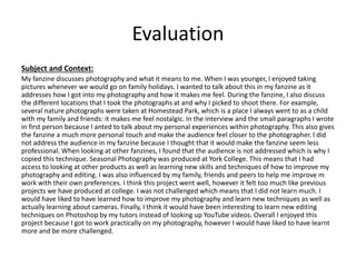 Evaluation
Subject and Context:
My fanzine discusses photography and what it means to me. When I was younger, I enjoyed taking
pictures whenever we would go on family holidays. I wanted to talk about this in my fanzine as it
addresses how I got into my photography and how it makes me feel. During the fanzine, I also discuss
the different locations that I took the photographs at and why I picked to shoot there. For example,
several nature photographs were taken at Homestead Park, which is a place I always went to as a child
with my family and friends: it makes me feel nostalgic. In the interview and the small paragraphs I wrote
in first person because I anted to talk about my personal experiences within photography. This also gives
the fanzine a much more personal touch and make the audience feel closer to the photographer. I did
not address the audience in my fanzine because I thought that it would make the fanzine seem less
professional. When looking at other fanzines, I found that the audience is not addressed which is why I
copied this technique. Seasonal Photography was produced at York College. This means that I had
access to looking at other products as well as learning new skills and techniques of how to improve my
photography and editing. I was also influenced by my family, friends and peers to help me improve m
work with their own preferences. I think this project went well, however it felt too much like previous
projects we have produced at college. I was not challenged which means that I did not learn much. I
would have liked to have learned how to improve my photography and learn new techniques as well as
actually learning about cameras. Finally, I think it would have been interesting to learn new editing
techniques on Photoshop by my tutors instead of looking up YouTube videos. Overall I enjoyed this
project because I got to work practically on my photography, however I would have liked to have learnt
more and be more challenged.
 
