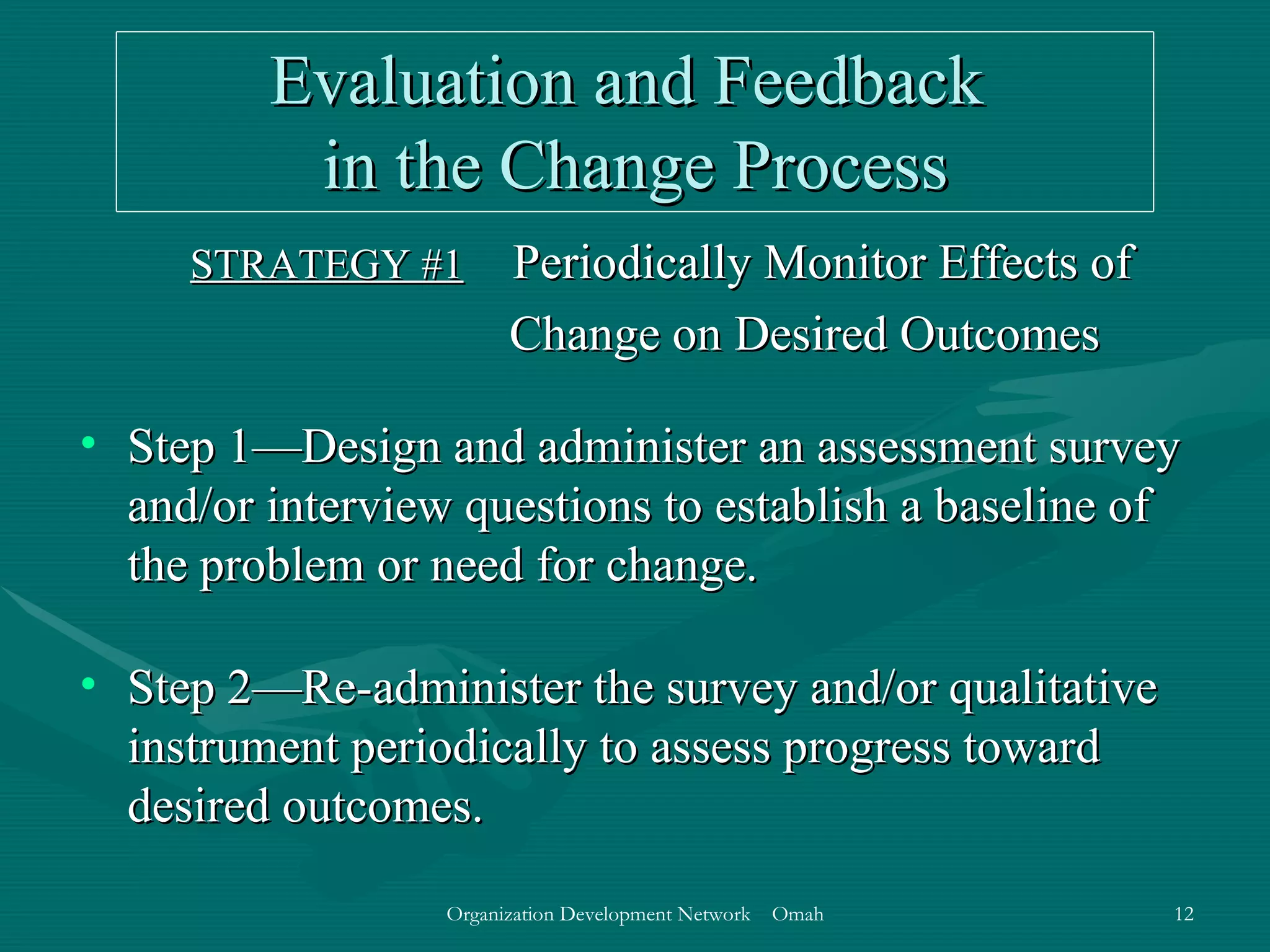 Evaluation and Feedback  in the Change Process STRATEGY #1   Periodically Monitor Effects of Change on Desired Outcomes Step 1—Design and administer an assessment survey and/or interview questions to establish a baseline of the problem or need for change. Step 2—Re-administer the survey and/or qualitative instrument periodically to assess progress toward desired outcomes. 