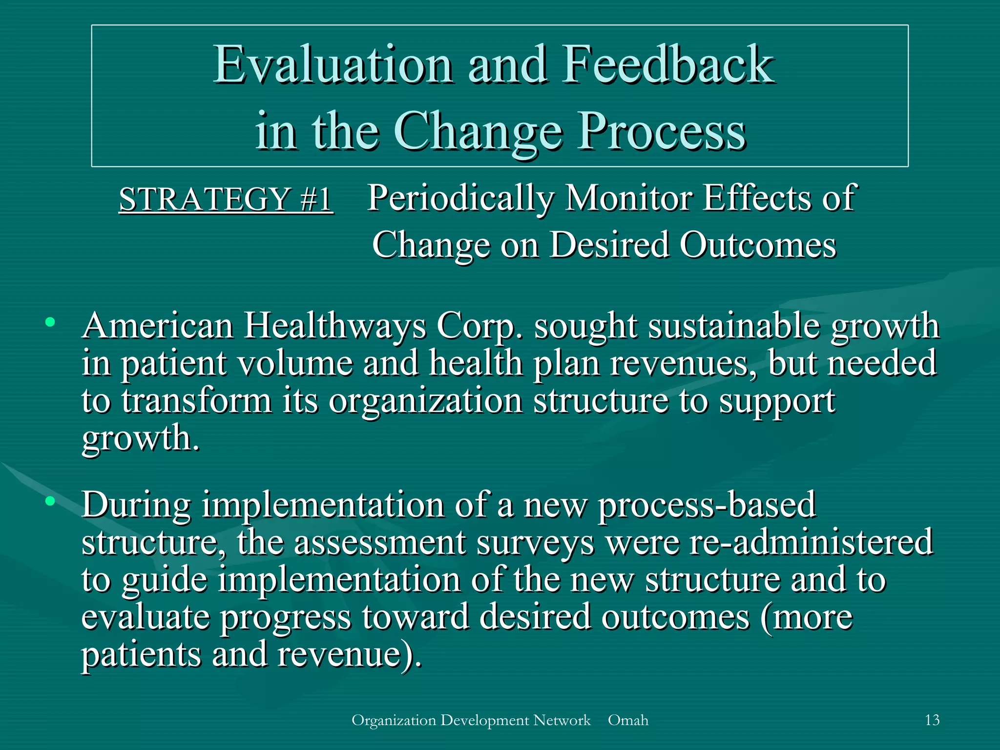 Evaluation and Feedback  in the Change Process STRATEGY #1   Periodically Monitor Effects of Change on Desired Outcomes American Healthways Corp. sought sustainable growth in patient volume and health plan revenues, but needed to transform its organization structure to support growth. During implementation of a new process-based structure, the assessment surveys were re-administered to guide implementation of the new structure and to evaluate progress toward desired outcomes (more patients and revenue).  