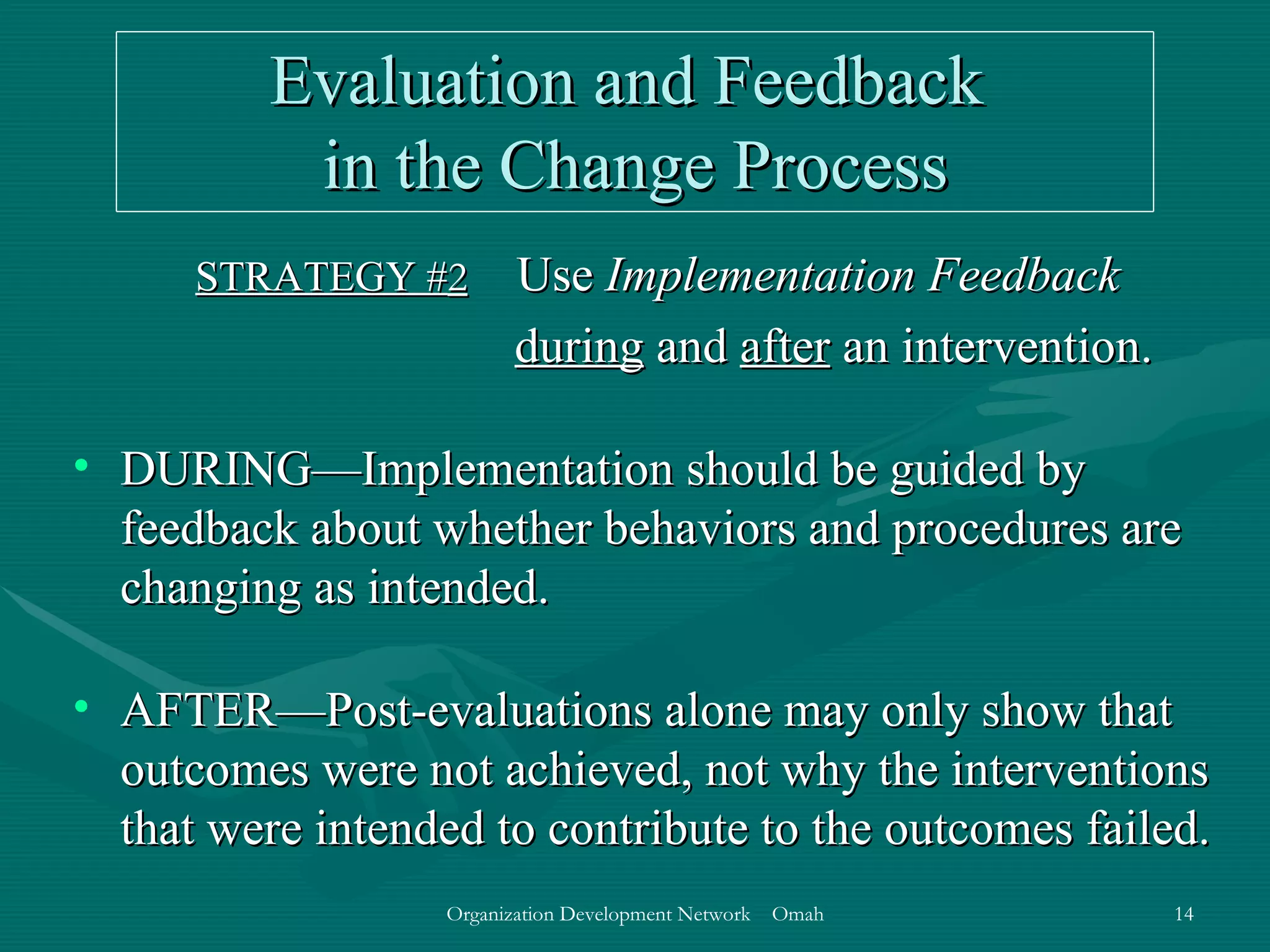 Evaluation and Feedback  in the Change Process STRATEGY # 2   Use  Implementation Feedback  during  and  after  an intervention. DURING—Implementation should be guided by feedback about whether behaviors and procedures are changing as intended. AFTER—Post-evaluations alone may only show that outcomes were not achieved, not why the interventions that were intended to contribute to the outcomes failed. 