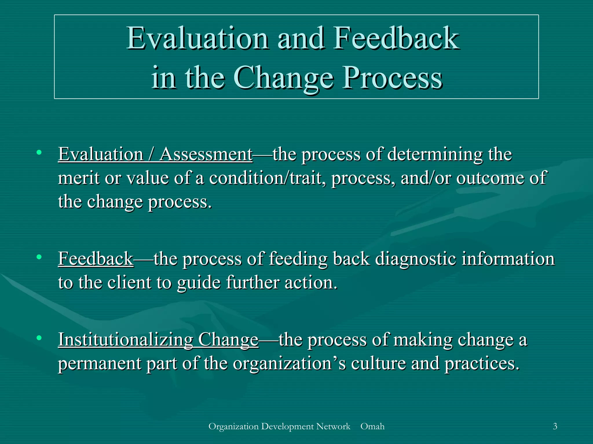 Evaluation and Feedback  in the Change Process Evaluation / Assessment —the process of determining the merit or value of a condition/trait, process, and/or outcome of the change process.  Feedback —the process of feeding back diagnostic information to the client to guide further action. Institutionalizing Change —the process of making change a permanent part of the organization’s culture and practices. 
