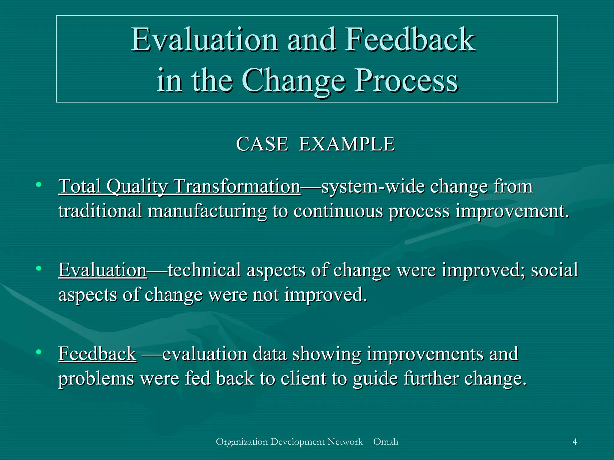 Evaluation and Feedback  in the Change Process CASE  EXAMPLE Total Quality Transformation —system-wide change from traditional manufacturing to continuous process improvement. Evaluation —technical aspects of change were improved; social aspects of change were not improved. Feedback  —evaluation data showing improvements and problems were fed back to client to guide further change.  
