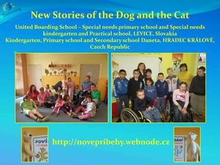 New Stories of the Dog and the Cat
   United Boarding School – Special needs primary school and Special needs
              kindergarten and Practical school, LEVICE, Slovakia
Kindergarten, Primary school and Secondary school Daneta, HRADEC KRÁLOVÉ,
                               Czech Republic
  




                http://novepribehy.webnode.cz
 