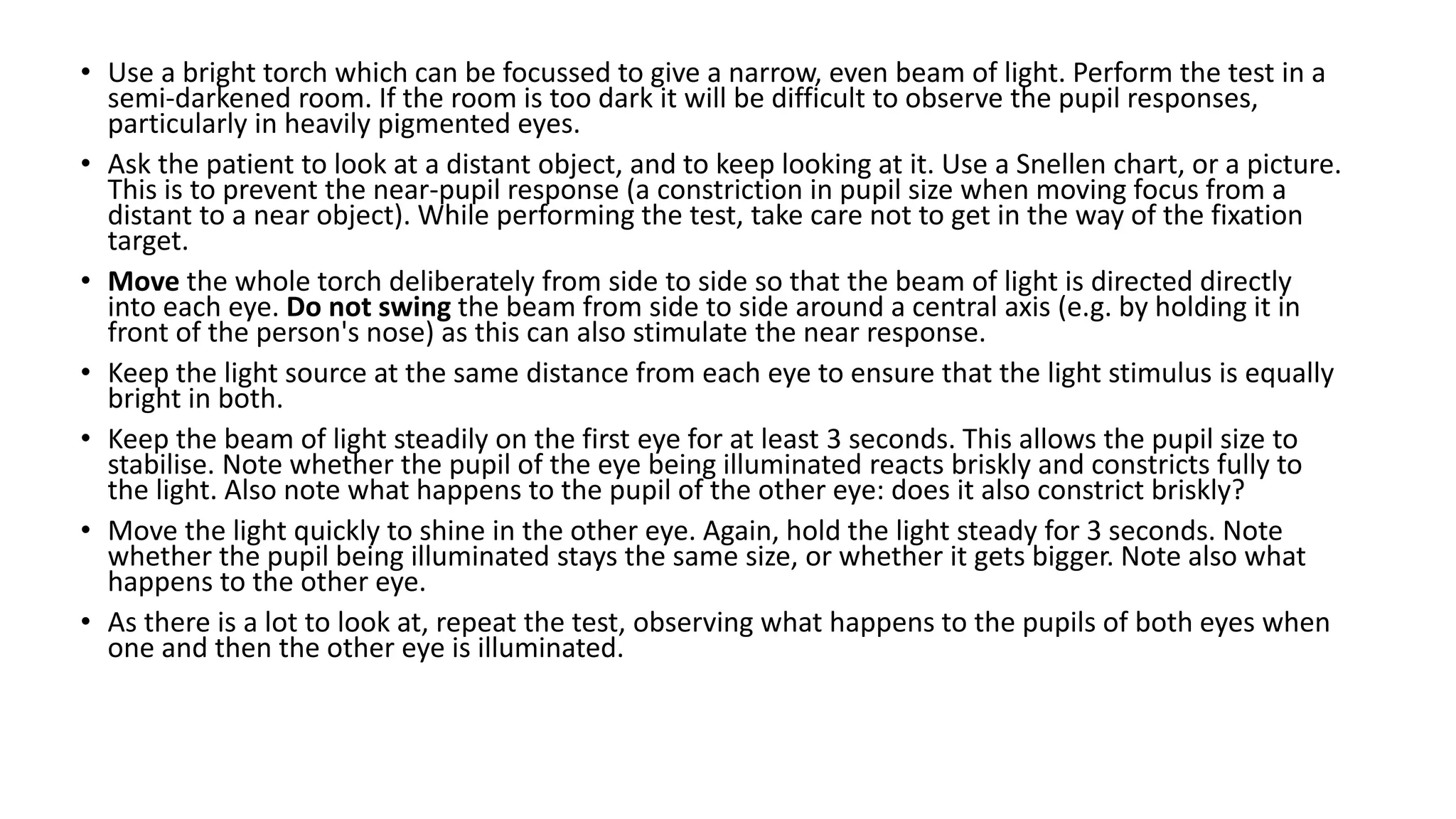 • Use a bright torch which can be focussed to give a narrow, even beam of light. Perform the test in a
semi-darkened room. If the room is too dark it will be difficult to observe the pupil responses,
particularly in heavily pigmented eyes.
• Ask the patient to look at a distant object, and to keep looking at it. Use a Snellen chart, or a picture.
This is to prevent the near-pupil response (a constriction in pupil size when moving focus from a
distant to a near object). While performing the test, take care not to get in the way of the fixation
target.
• Move the whole torch deliberately from side to side so that the beam of light is directed directly
into each eye. Do not swing the beam from side to side around a central axis (e.g. by holding it in
front of the person's nose) as this can also stimulate the near response.
• Keep the light source at the same distance from each eye to ensure that the light stimulus is equally
bright in both.
• Keep the beam of light steadily on the first eye for at least 3 seconds. This allows the pupil size to
stabilise. Note whether the pupil of the eye being illuminated reacts briskly and constricts fully to
the light. Also note what happens to the pupil of the other eye: does it also constrict briskly?
• Move the light quickly to shine in the other eye. Again, hold the light steady for 3 seconds. Note
whether the pupil being illuminated stays the same size, or whether it gets bigger. Note also what
happens to the other eye.
• As there is a lot to look at, repeat the test, observing what happens to the pupils of both eyes when
one and then the other eye is illuminated.
 