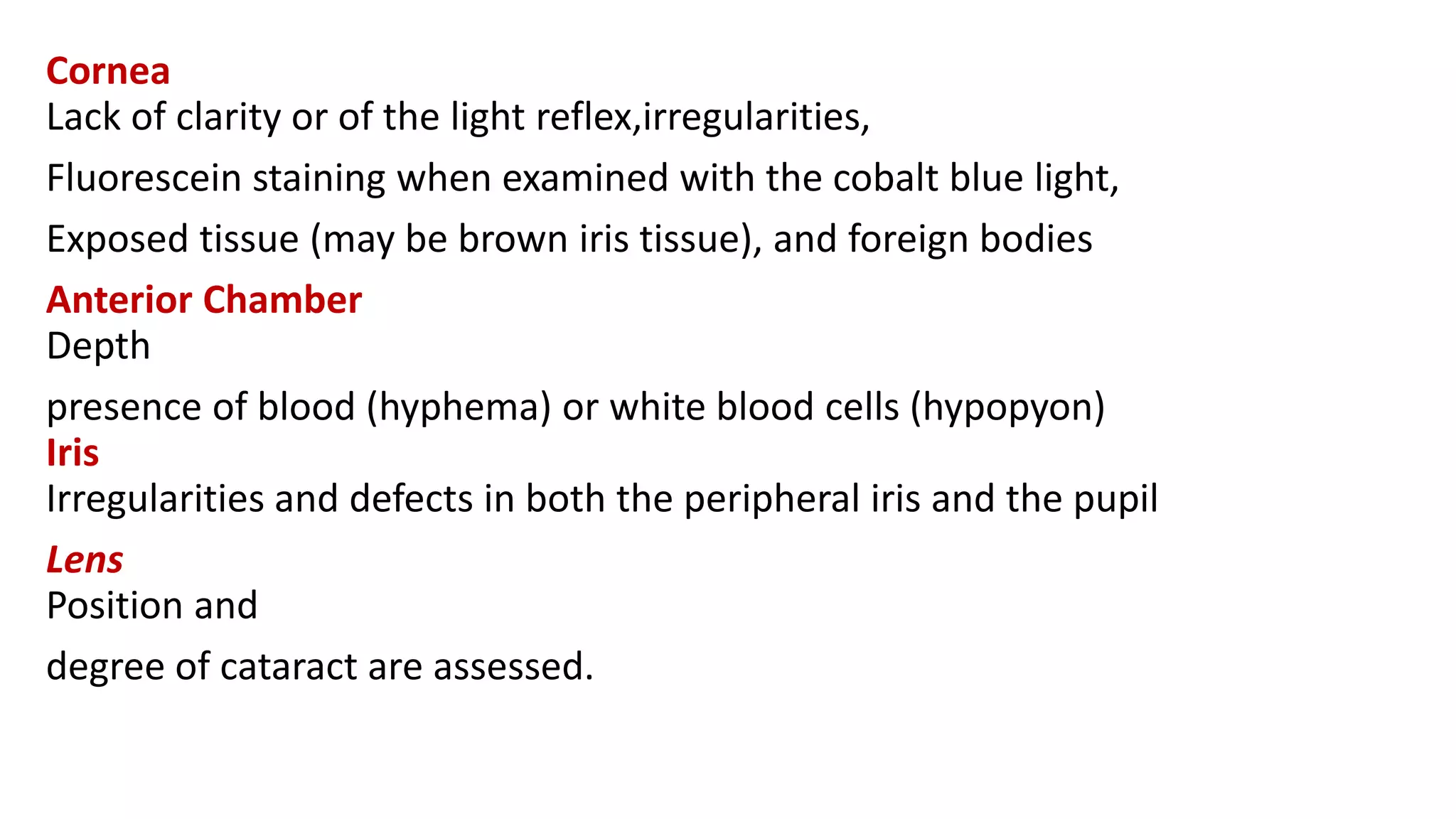 Cornea
Lack of clarity or of the light reflex,irregularities,
Fluorescein staining when examined with the cobalt blue light,
Exposed tissue (may be brown iris tissue), and foreign bodies
Anterior Chamber
Depth
presence of blood (hyphema) or white blood cells (hypopyon)
Iris
Irregularities and defects in both the peripheral iris and the pupil
Lens
Position and
degree of cataract are assessed.
 