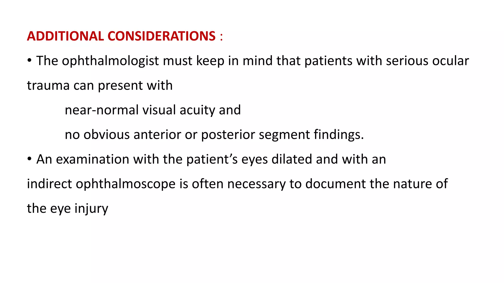 ADDITIONAL CONSIDERATIONS :
• The ophthalmologist must keep in mind that patients with serious ocular
trauma can present with
near-normal visual acuity and
no obvious anterior or posterior segment findings.
• An examination with the patient’s eyes dilated and with an
indirect ophthalmoscope is often necessary to document the nature of
the eye injury
 