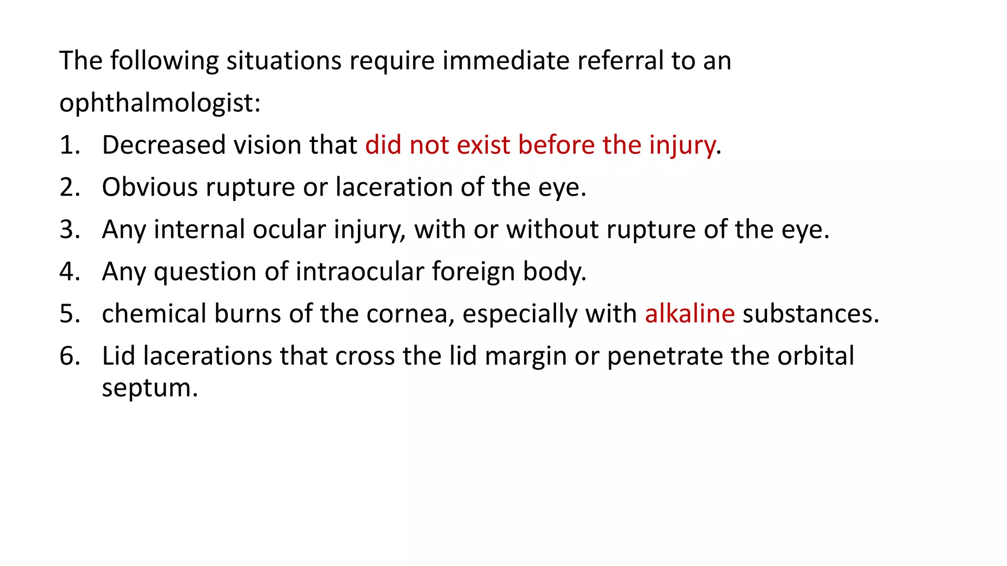 The following situations require immediate referral to an
ophthalmologist:
1. Decreased vision that did not exist before the injury.
2. Obvious rupture or laceration of the eye.
3. Any internal ocular injury, with or without rupture of the eye.
4. Any question of intraocular foreign body.
5. chemical burns of the cornea, especially with alkaline substances.
6. Lid lacerations that cross the lid margin or penetrate the orbital
septum.
 