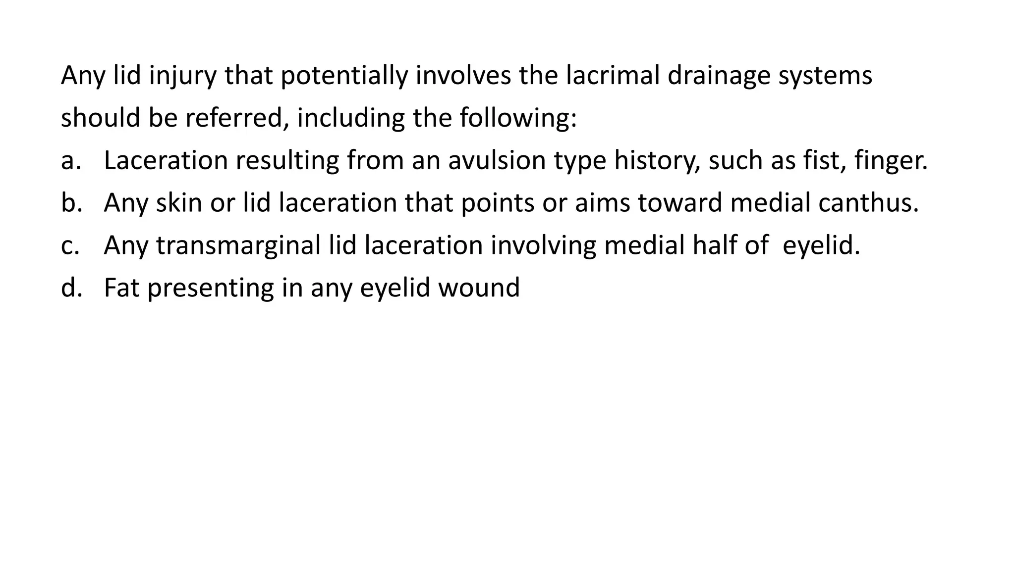 Any lid injury that potentially involves the lacrimal drainage systems
should be referred, including the following:
a. Laceration resulting from an avulsion type history, such as fist, finger.
b. Any skin or lid laceration that points or aims toward medial canthus.
c. Any transmarginal lid laceration involving medial half of eyelid.
d. Fat presenting in any eyelid wound
 