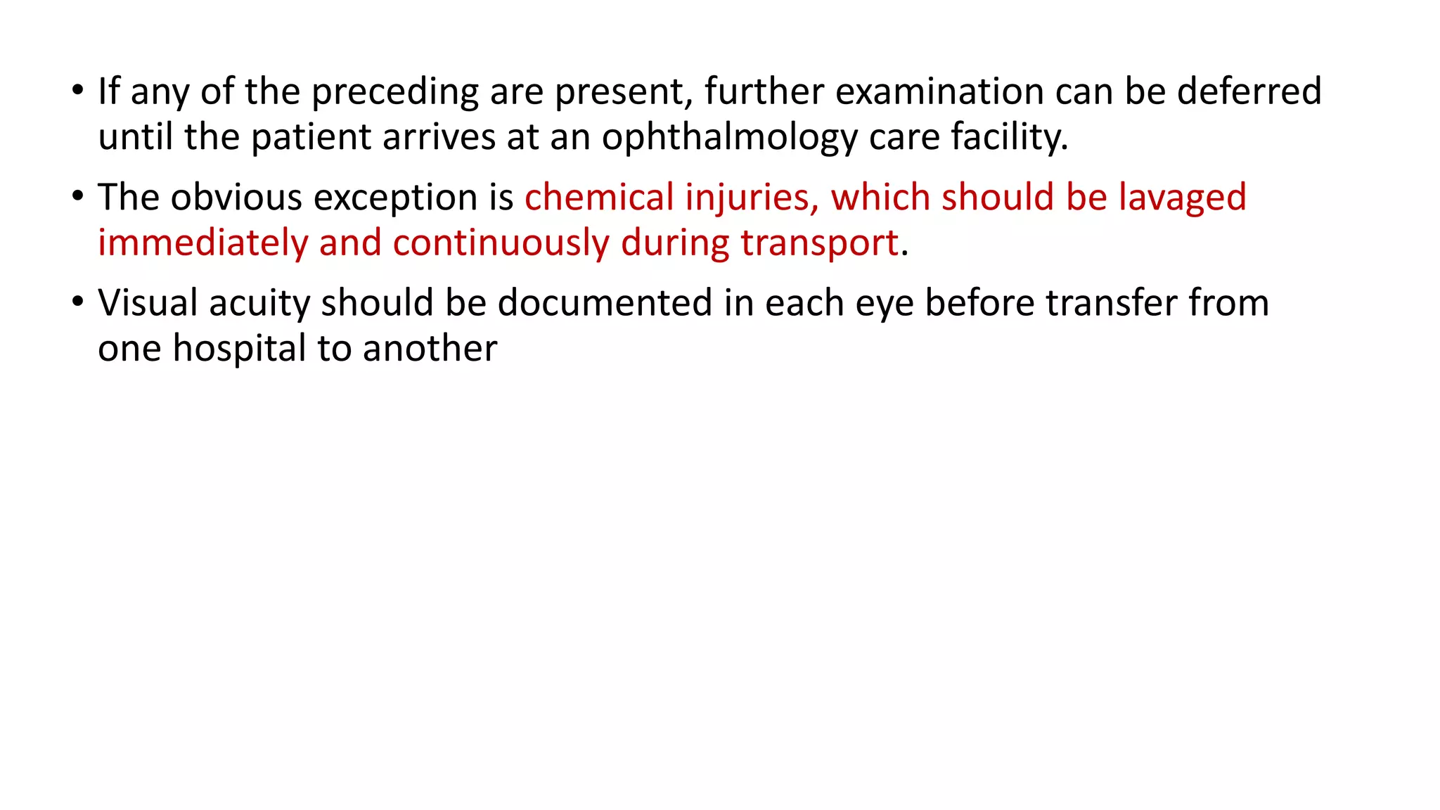 • If any of the preceding are present, further examination can be deferred
until the patient arrives at an ophthalmology care facility.
• The obvious exception is chemical injuries, which should be lavaged
immediately and continuously during transport.
• Visual acuity should be documented in each eye before transfer from
one hospital to another
 
