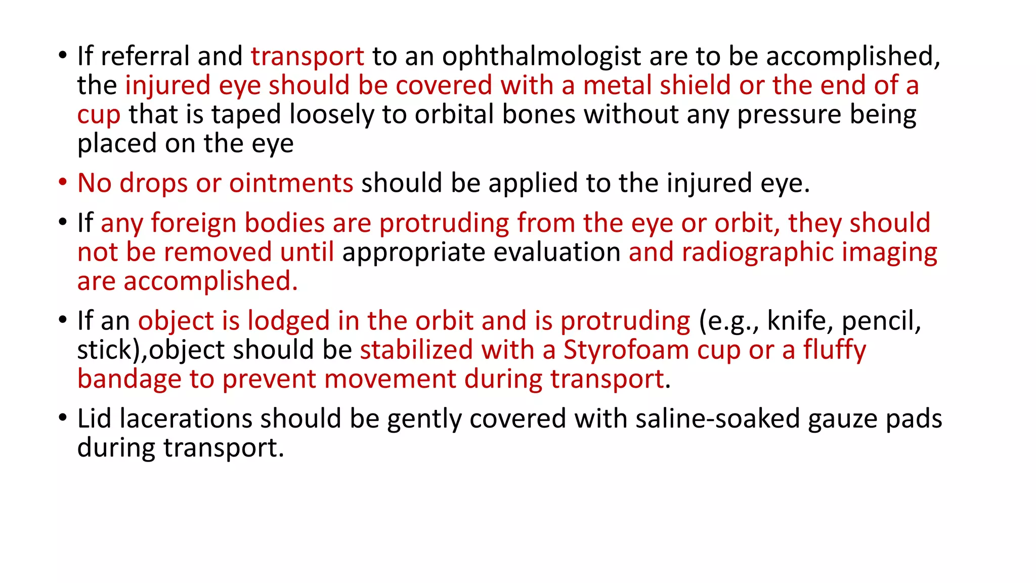 • If referral and transport to an ophthalmologist are to be accomplished,
the injured eye should be covered with a metal shield or the end of a
cup that is taped loosely to orbital bones without any pressure being
placed on the eye
• No drops or ointments should be applied to the injured eye.
• If any foreign bodies are protruding from the eye or orbit, they should
not be removed until appropriate evaluation and radiographic imaging
are accomplished.
• If an object is lodged in the orbit and is protruding (e.g., knife, pencil,
stick),object should be stabilized with a Styrofoam cup or a fluffy
bandage to prevent movement during transport.
• Lid lacerations should be gently covered with saline-soaked gauze pads
during transport.
 