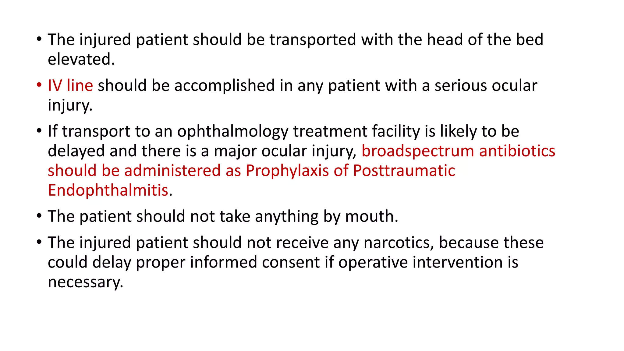 • The injured patient should be transported with the head of the bed
elevated.
• IV line should be accomplished in any patient with a serious ocular
injury.
• If transport to an ophthalmology treatment facility is likely to be
delayed and there is a major ocular injury, broadspectrum antibiotics
should be administered as Prophylaxis of Posttraumatic
Endophthalmitis.
• The patient should not take anything by mouth.
• The injured patient should not receive any narcotics, because these
could delay proper informed consent if operative intervention is
necessary.
 