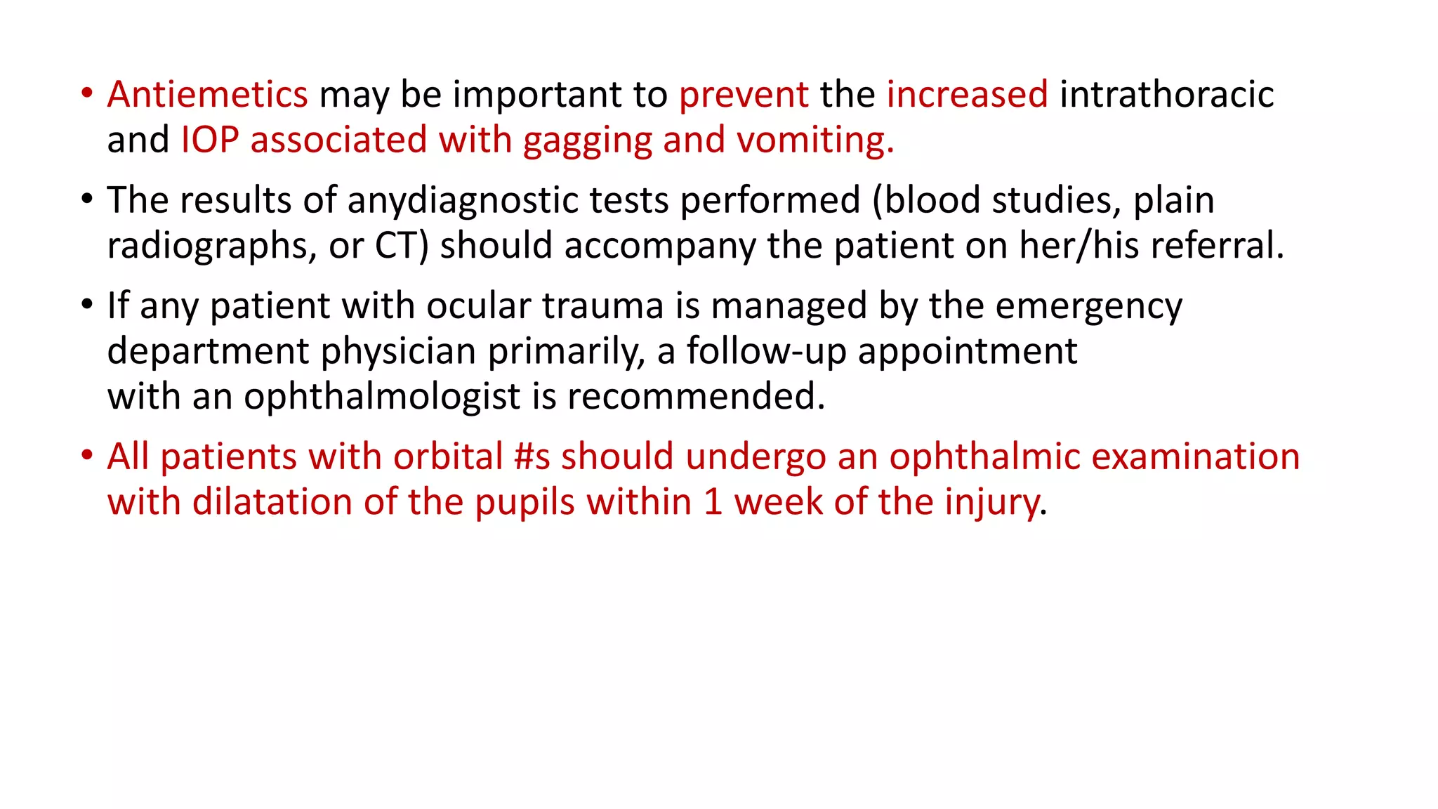 • Antiemetics may be important to prevent the increased intrathoracic
and IOP associated with gagging and vomiting.
• The results of anydiagnostic tests performed (blood studies, plain
radiographs, or CT) should accompany the patient on her/his referral.
• If any patient with ocular trauma is managed by the emergency
department physician primarily, a follow-up appointment
with an ophthalmologist is recommended.
• All patients with orbital #s should undergo an ophthalmic examination
with dilatation of the pupils within 1 week of the injury.
 